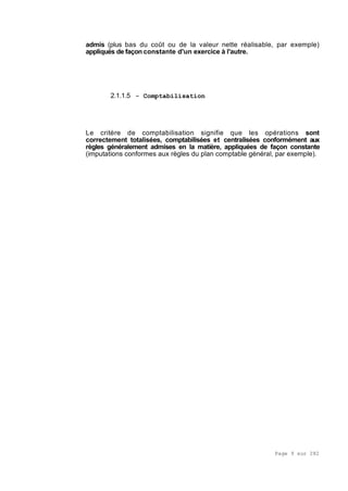 Page 9 sur 282
admis (plus bas du coût ou de la valeur nette réalisable, par exemple)
appliqués de façon constante d'un exercice à l'autre.
2.1.1.5 - Comptabilisation
Le critère de comptabilisation signifie que les opérations sont
correctement totalisées, comptabilisées et centralisées conformément aux
règles généralement admises en la matière, appliquées de façon constante
(imputations conformes aux règles du plan comptable général, par exemple).
 