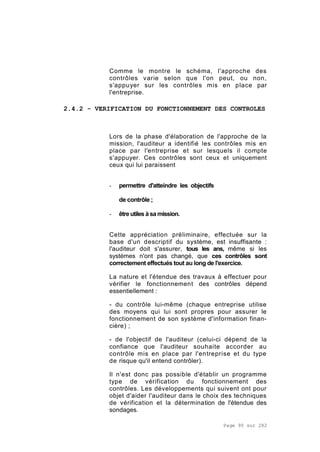 Page 90 sur 282
Comme le montre le schéma, l'approche des
contrôles varie selon que l'on peut, ou non,
s'appuyer sur les contrôles mis en place par
l'entreprise.
2.4.2 - VERIFICATION DU FONCTIONNEMENT DES CONTROLES
Lors de la phase d'élaboration de l'approche de la
mission, l'auditeur a identifié les contrôles mis en
place par l'entreprise et sur lesquels il compte
s'appuyer. Ces contrôles sont ceux et uniquement
ceux qui lui paraissent
- permettre d'atteindre les objectifs
de contrôle ;
- êtreutiles àsamission.
Cette appréciation préliminaire, effectuée sur la
base d'un descriptif du système, est insuffisante :
l'auditeur doit s'assurer, tous les ans, même si les
systèmes n'ont pas changé, que ces contrôles sont
correctement effectués tout au long de l'exercice.
La nature et l'étendue des travaux à effectuer pour
vérifier le fonctionnement des contrôles dépend
essentiellement :
- du contrôle lui-même (chaque entreprise utilise
des moyens qui lui sont propres pour assurer le
fonctionnement de son système d'information finan-
cière) ;
- de l'objectif de l'auditeur (celui-ci dépend de la
confiance que l'auditeur souhaite accorder au
contrôle mis en place par l'entreprise et du type
de risque qu'il entend contrôler).
Il n'est donc pas possible d'établir un programme
type de vérification du fonctionnement des
contrôles. Les développements qui suivent ont pour
objet d'aider l'auditeur dans le choix des techniques
de vérification et la détermination de l'étendue des
sondages.
 