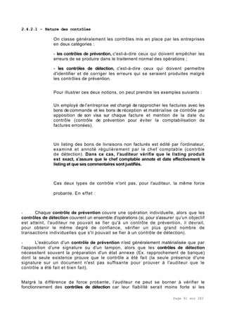 Page 91 sur 282
2.4.2.1 - Nature des contrôles
On classe généralement les contrôles mis en place par les entreprises
en deux catégories :
- les contrôles de prévention, c'est-à-dire ceux qui doivent empêcher les
erreurs de se produire dans le traitement normal des opérations ;
- les contrôles de détection, c'est-à-dire ceux qui doivent permettre
d'identifier et de corriger les erreurs qui se seraient produites malgré
les contrôles de prévention.
Pour illustrer ces deux notions, on peut prendre les exemples suivants :
Un employé de l'entreprise est chargé de rapprocher les factures avec les
bons de commande et les bons de réception et matérialise ce contrôle par
apposition de son visa sur chaque facture et mention de la date du
contrôle (contrôle de prévention pour éviter la comptabilisation de
factures erronées).
Un listing des bons de livraisons non facturés est édité par l'ordinateur,
examiné et annoté régulièrement par le chef comptable (contrôle
de détection). Dans ce cas, l'auditeur vérifie que le listing produit
est exact, s'assure que le chef comptable annote et date effectivement le
listing et que ses commentaires sont justifiés.
Ces deux types de contrôle n'ont pas, pour l'auditeur, la même force
probante. En effet :
- Chaque contrôle de prévention couvre une opération individuelle, alors que les
contrôles de détection couvrent un ensemble d'opérations (si, pour s'assurer qu'un objectif
est atteint, l'auditeur ne pouvait se fier qu'à un contrôle de prévention, il devrait,
pour obtenir le même degré de confiance, vérifier un plus grand nombre de
transactions individuelles que s'il pouvait se fier à un contrôle de détection).
- L'exécution d'un contrôle de prévention n'est généralement matérialisée que par
l'apposition d'une signature ou d'un tampon, alors que les contrôles de détection
nécessitent souvent la préparation d'un état annexe (Ex. rapprochement de banque)
dont la seule existence prouve que le contrôle a été fait (la seule présence d'une
signature sur un document n'est pas suffisante pour prouver à l'auditeur que le
contrôle a été fait et bien fait).
Malgré la différence de force probante, l'auditeur ne peut se borner à vérifier le
fonctionnement des contrôles de détection car leur fiabilité serait moins forte si les
 