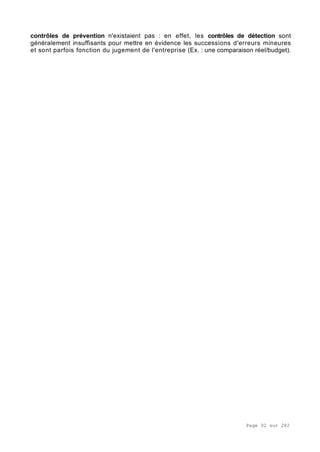Page 92 sur 282
contrôles de prévention n'existaient pas : en effet, les contrôles de détection sont
généralement insuffisants pour mettre en évidence les successions d'erreurs mineures
et sont parfois fonction du jugement de l'entreprise (Ex. : une comparaison réel/budget).
 