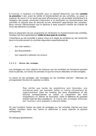 Page 93 sur 282
A l'inverse, si l'auditeur n'a identifié, pour un objectif déterminé, que des contrôles
de prévention, il doit, avant de vérifier le fonctionnement de ces contrôles, se poser la
question de savoir s'il ne serait pas plus efficace pour lui, de procéder directement à la
validation des postes concernés (c'est-à-dire si la vérification du fonctionnement des
contrôles lui apporte plus de sécurité qu'une vérification approfondie des comptes).
Nous verrons ultérieurement que la réponse à cette question modifie les critères de
choix des éléments à contrôler.
Dans la préparation de son programme de vérification du fonctionnement des contrôles,
l'auditeur doit donc généralement vérifier les deux typesde contrôles.
L'importance qui est accordée à chacun d'eux et le degré de confiance qui est recherché
dans le fonctionnement du contrôle dépendent essentiellement de
- leur inter-relation ;
- leur force probante ;
- leur capacité à détecter les erreurs.
2.4.2.2 - Nature des sondages
Les sondages ont, pour objectif, de s'assurer que les contrôles ont fonctionné pendant
toute la période, sur toutes les données et que les erreurs détectées ont été corrigées.
La nature de ces sondages, dits "sondages sur les contrôles internes,", effectués est
principalement fonction du système lui-même
Pour vérifier que toutes les expéditions sont facturées, une
entreprise peut, par exemple, éditer un listing informatique de
rapprochement entre les numéros des bons d'expéditions et des
factures correspondantes ou utiliser un classement des bons
d'expéditions en attente de facturation. Outre la différence de caractère
probant entre les deux procédures, la nature des sondages effectués
par l'auditeur sera adaptée à chacune d'elles.
On peut toutefois classer les types de sondages sur les contrôles internes que peut
réaliser l'auditeur selon leur nature et déterminer à quels objectifs ils peuvent
correspondre.
On distingue généralement :
 