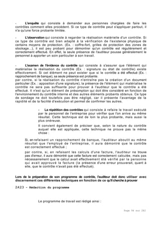 Page 94 sur 282
- L'enquête qui consiste à demander aux personnes chargées de faire les
contrôles comment elles procèdent. Si ce type de contrôle peut s'appliquer partout, il
n'a qu'une force probante limitée.
- L'observation qui consiste à regarder la réalisation matérielle d'un contrôle. Si
ce type de contrôle est bien adapté à la vérification de l'existence physique de
certains moyens de protection. (Ex. : coffre-fort, grilles de protection des zones de
stockage...), il est peu probant pour démontrer qu'un contrôle est régulièrement et
correctement effectué. En effet, la seule présence de l'auditeur pousse généralement le
personnel à apporter un soin particulier à son travail.
- L'examen de l'évidence du contrôle qui consiste à s'assurer que l'élément qui
matérialise la réalisation du contrôle (Ex. : signature ou état de contrôle) existe
effectivement. Si cet élément ne peut exister que si le contrôle a été effectué (Ex. :
rapprochement de banque), sa seule présence est probante.
par contre, si la réalisation du contrôle n'entraîne pas la création d'un document
particulier (Ex. : apposition d'une signature), la présence de l'élément qui matérialise le
contrôle ne sera pas suffisante pour prouver à l'auditeur que le contrôle a été
effectué. Il n'est qu'un élément de présomption qui doit être considéré en fonction de
l'environnement du contrôle interne et des autres éléments probants obtenus. Ce type
de sondage ne doit toutefois pas être négligé, car il présente l'avantage de la
rapidité et de la facilité d'exécution et permet de confirmer les autres.
- La répétition des contrôles qui consiste à refaire le travail exécuté
par le personnel de l'entreprise pour vérifier que l'on arrive au même
résultat. Cette technique est de loin la plus probante, mais aussi la
plus onéreuse.
Il convient également de préciser que, selon la nature du contrôle
auquel elle est appliquée, cette technique ne prouve pas la même
chose :
Si, en refaisant un rapprochement de banque, l'auditeur aboutit au même
résultat que l'employé de l'entreprise, il aura démontré que le contrôle
est correctement effectué ;
par contre, si, en refaisant les calculs d'une facture, l'auditeur ne trouve
pas d'erreur, il aura démontré que cette facture est correctement calculée, mais pas
nécessairement que le calcul avait effectivement été vérifié par la personne
qui avait approuvé la facture (la présence d'une erreur prouverait, quant à
elle, que le contrôle n'avait pas été effectué).
Lors de la préparation de son programme de contrôle, l'auditeur doit donc utiliser avec
discernement ces différentes techniques en fonction de ce qu'il cherche à prouver
2.4.2.3 - Rédaction du programme
Le programme de travail est rédigé ainsi :
 