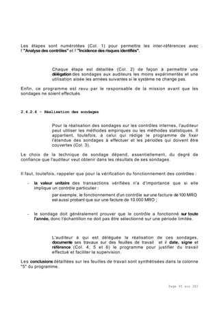 Page 95 sur 282
Les étapes sont numérotées (Col. 1) pour permettre les inter-références avec
l’ "Analyse des contrôles" et l’ "Incidence des risques identifiés".
Chaque étape est détaillée (Col. 2) de façon à permettre une
délégation des sondages aux auditeurs les moins expérimentés et une
utilisation aisée les années suivantes si le système ne change pas.
Enfin, ce programme est revu par le responsable de la mission avant que les
sondages ne soient effectués.
2.4.2.4 - Réalisation des sondages
Pour la réalisation des sondages sur les contrôles internes, l'auditeur
peut utiliser les méthodes empiriques ou les méthodes statistiques. Il
appartient, toutefois, à celui qui rédige le programme de fixer
l'étendue des sondages à effectuer et les périodes qui doivent être
couvertes (Col. 3).
Le choix de la technique de sondage dépend, essentiellement, du degré de
confiance que l'auditeur veut obtenir dans les résultats de ses sondages.
Il faut, toutefois, rappeler que pour la vérification du fonctionnement des contrôles :
- la valeur unitaire des transactions vérifiées n'a d'importance que si elle
implique un contrôle particulier :
par exemple, le fonctionnement d'un contrôle sur une facture de 100 MRO
est aussi probant que sur une facture de 10.000 MRO ;
- le sondage doit généralement prouver que le contrôle a fonctionné sur toute
l'année, donc l'échantillon ne doit pas être sélectionné sur une période limitée.
L'auditeur à qui est déléguée la réalisation de ces sondages,
documente ses travaux sur des feuilles de travail et il date, signe et
référence (Col. 4, 5 et 6) le programme pour justifier du travail
effectué et faciliter la supervision.
Les conclusions détaillées sur les feuilles de travail sont synthétisées dans la colonne
"5" du programme.
 