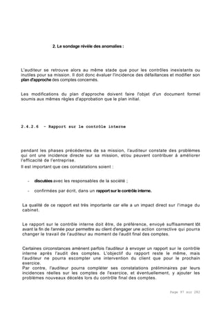 Page 97 sur 282
2. Le sondage révèle des anomalies :
L'auditeur se retrouve alors au même stade que pour les contrôles inexistants ou
inutiles pour sa mission. Il doit donc évaluer l'incidence des défaillances et modifier son
plan d'approche des comptes concernés.
Les modifications du plan d'approche doivent faire l'objet d'un document formel
soumis aux mêmes règles d'approbation que le plan initial.
2.4.2.6 - Rapport sur le contrôle interne
pendant les phases précédentes de sa mission, l'auditeur constate des problèmes
qui ont une incidence directe sur sa mission, et/ou peuvent contribuer à améliorer
l'efficacité de l'entreprise.
Il est important que ces constatations soient :
- discutées avec les responsables de la société ;
- confirmées par écrit, dans un rapport sur le contrôle interne.
La qualité de ce rapport est très importante car elle a un impact direct sur l'image du
cabinet.
Le rapport sur le contrôle interne doit être, de préférence, envoyé suffisamment tôt
avant la fin de l'année pour permettre au client d'engager une action corrective qui pourra
changer le travail de l'auditeur au moment de l'audit final des comptes.
Certaines circonstances amènent parfois l'auditeur à envoyer un rapport sur le contrôle
interne après l'audit des comptes. L'objectif du rapport reste le même, mais
l'auditeur ne pourra escompter une intervention du client que pour le prochain
exercice.
Par contre, l'auditeur pourra compléter ses constatations préliminaires par leurs
incidences réelles sur les comptes de l'exercice, et éventuellement, y ajouter les
problèmes nouveaux décelés lors du contrôle final des comptes.
 