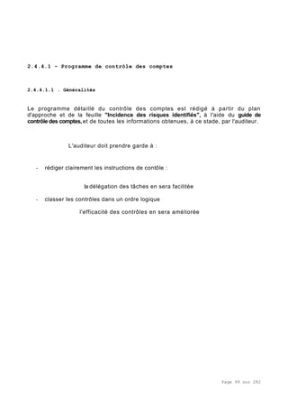 Page 99 sur 282
2.4.4.1 – Programme de contrôle des comptes
2.4.4.1.1 . Généralités
Le programme détaillé du contrôle des comptes est rédigé à partir du plan
d'approche et de la feuille "Incidence des risques identifiés", à l'aide du guide de
contrôle des comptes, et de toutes les informations obtenues, à ce stade, par l'auditeur.
L'auditeur doit prendre garde à :
- rédiger clairement les instructions de contôle :
la délégation des tâches en sera facilitée
- classer les contrôles dans un ordre logique
l'efficacité des contrôles en sera améliorée
 