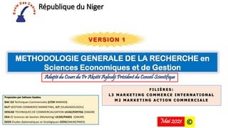 République du Niger
Proposées par Salissou Saadou
BAC G3 Techniques Commerciales (LTDK MARADI)
DUT GESTION COMMERCE MARKETING, IUT (OUAGADOUGOU)
DESCAE TECHNIQUES DE COMMERCIALISATION UCAD/ESP/ISG (DAKAR)
DEA ES Sciences de Gestion (Marketing) UCAD/FASEG (DAKAR)
DEDS Etudes diplomatiques et Stratégiques CEDS(DAKAR/PARIS)
METHODOLOGIE GENERALE DE LA RECHERCHE en
Sciences Economiques et de Gestion
F I L I È R E S :
L 3 M A R K E T I N G C O M M E R C E I N T E R N A T I O N A L
M 2 M A R K E T I N G A C T I O N C O M M E R C I A L E
Adapté du Cours du Pr Akoété Agbodji Président du Conseil Scientifique
©
Mai 2021
VERSION 1
 