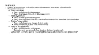 Les tests
• L’objectif de la phase de test est de valider que les spécifications ont correctement été implémentées
• Phases de test principales
– Tests unitaires
• Tests réalisés par le développeur
• Tests de chaque élément de développement
– Tests systèmes
• Tests réalisés par le développeur
• Tests de compatibilité de blocs de développement dans un même environnement
– Tests d’intégration
• Tests réalisés par une équipe de test projet
• Déroulement de jeux de tests fonctionnels
– Tests d’acceptation
• Tests réalisés par les utilisateurs
• Déroulement, une seconde fois, des jeux de tests fonctionnels
– Validation formelle par le responsable du projet de la mise en production
 