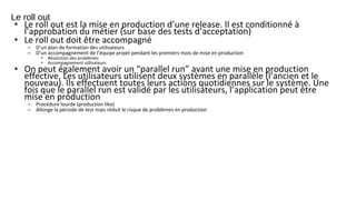 Le roll out
• Le roll out est la mise en production d’une release. Il est conditionné à
l’approbation du métier (sur base des tests d’acceptation)
• Le roll out doit être accompagné
– D’un plan de formation des utilisateurs
– D’un accompagnement de l’équipe projet pendant les premiers mois de mise en production
• Résolution des problèmes
• Accompagnement utilisateurs
• On peut également avoir un “parallel run” avant une mise en production
effective. Les utilisateurs utilisent deux systèmes en parallèle (l’ancien et le
nouveau). Ils effectuent toutes leurs actions quotidiennes sur le système. Une
fois que le parallel run est validé par les utilisateurs, l’application peut être
mise en production
– Procédure lourde (production like)
– Allonge la période de test mais réduit le risque de problèmes en production
 