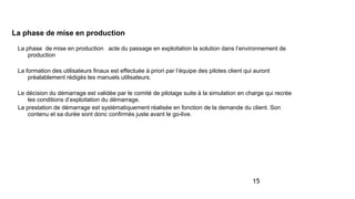 15
La phase de mise en production
La phase de mise en production acte du passage en exploitation la solution dans l’environnement de
production
La formation des utilisateurs finaux est effectuée à priori par l’équipe des pilotes client qui auront
préalablement rédigés les manuels utilisateurs.
Le décision du démarrage est validée par le comité de pilotage suite à la simulation en charge qui recrée
les conditions d’exploitation du démarrage.
La prestation de démarrage est systématiquement réalisée en fonction de la demande du client. Son
contenu et sa durée sont donc confirmés juste avant le go-live.
 