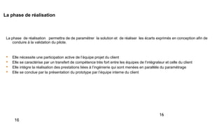 16
La phase de réalisation
La phase de réalisation permettra de de paramétrer la solution et de réaliser les écarts exprimés en conception afin de
conduire à la validation du pilote.
 Elle nécessite une participation active de l’équipe projet du client
 Elle se caractérise par un transfert de compétence très fort entre les équipes de l’intégrateur et celle du client
 Elle intègre la réalisation des prestations liées à l’ingénierie qui sont menées en parallèle du paramétrage
 Elle se conclue par la présentation du prototype par l’équipe interne du client
16
 