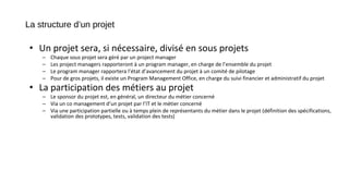 La structure d’un projet
• Un projet sera, si nécessaire, divisé en sous projets
– Chaque sous projet sera géré par un project manager
– Les project managers rapporteront à un program manager, en charge de l’ensemble du projet
– Le program manager rapportera l’état d’avancement du projet à un comité de pilotage
– Pour de gros projets, il existe un Program Management Office, en charge du suivi financier et administratif du projet
• La participation des métiers au projet
– Le sponsor du projet est, en général, un directeur du métier concerné
– Via un co management d’un projet par l’IT et le métier concerné
– Via une participation partielle ou à temps plein de représentants du métier dans le projet (définition des spécifications,
validation des prototypes, tests, validation des tests)
 