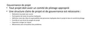 Gouvernance de projet
• Tout projet doit avoir un comité de pilotage approprié
• Une structure claire de projet et de gouvernance est nécessaire :
– Réalisation du projet avec succès
– Participation de toutes les parties impliquées
– Définition claire des rôles et responsabilités des personnes impliquées dans le projet et dans le comité de pilotage
– Contrôle et suivi étroit du progrès du projet
– Capacités à mitiger les risques
– Mécanismes clairs d’escalation des problèmes
 