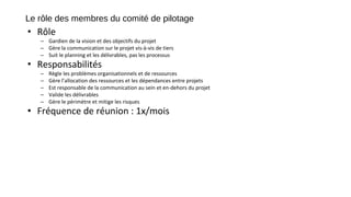 Le rôle des membres du comité de pilotage
• Rôle
– Gardien de la vision et des objectifs du projet
– Gère la communication sur le projet vis-à-vis de tiers
– Suit le planning et les délivrables, pas les processus
• Responsabilités
– Règle les problèmes organisationnels et de ressources
– Gère l’allocation des ressources et les dépendances entre projets
– Est responsable de la communication au sein et en-dehors du projet
– Valide les délivrables
– Gère le périmètre et mitige les risques
• Fréquence de réunion : 1x/mois
 