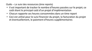 Outils – Le suivi des ressources (time reports)
• Il est important de tracker le nombre d’heures passées sur le projet; ce
coût étant le principal coût d’un projet d’implémentation
• Chacun rapporte ses heures consommées dans un time report
• Ceci est utilisé pour le suivi financier du projet, la facturation du projet
et éventuellement, le paiement d’heures supplémentaires
 