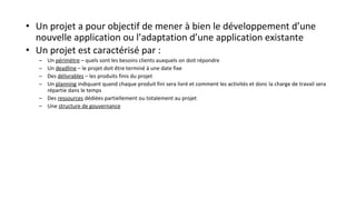 • Un projet a pour objectif de mener à bien le développement d’une
nouvelle application ou l’adaptation d’une application existante
• Un projet est caractérisé par :
– Un périmètre – quels sont les besoins clients auxquels on doit répondre
– Un deadline – le projet doit être terminé à une date fixe
– Des délivrables – les produits finis du projet
– Un planning indiquant quand chaque produit fini sera livré et comment les activités et donc la charge de travail sera
répartie dans le temps
– Des ressources dédiées partiellement ou totalement au projet
– Une structure de gouvernance
 