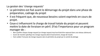 La gestion des “change requests”
• Le périmètre est fixé avant le démarrage du projet dans une phase de
préparation, cadrage du projet
• Il est fréquent que, de nouveaux besoins soient exprimés en cours de
projet.
• Ceux-ci influencent la charge de travail totale du projet et peuvent
mettre la date de livraison en péril. D’où l’importance pour un program
manager de :
– Bien qualifier chaque change request (un change request trop lourd doit être repoussé dans une release ultérieure)
– Suivre de manière spécifique les change requests (état d’avancement, charge de travail)
– Faire valider l’inclusion de change requests dans le périmètre du projet par le comité de pilotage
 
