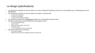 Le design (spécifications)
• Les spécifications détaillent les besoins métiers à un niveau suffisament détaillé que pour être non interprétables pour le développement de ces
spécifications
• Les spécifications détaillent les besoins métiers par rapport au système-cible
– Sur base d’une maquette
– Sur base d’un prototype
– Sur base d’une description détaillée
• Les spécifications doivent être formellement validées par le responsable du projet métiers
• Exemple de spécifications fonctionnelles pour des passages d’ordres
– Ecrans de passage d’ordres
– Listes d’ordres
– Mécanismes de validation des ordres
– Le flux des ordres
– Le calcul estimatif des frais de transactions
• Exemple de spécifications techniques
– Format des messages
– Mode de transmission des messages (synchrone, asynchrone)
 
