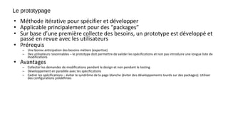 Le prototypage
• Méthode itérative pour spécifier et développer
• Applicable principalement pour des “packages”
• Sur base d’une première collecte des besoins, un prototype est développé et
passé en revue avec les utilisateurs
• Prérequis
– Une bonne anticipation des besoins métiers (expertise)
– Des utilisateurs raisonnables – le prototype doit permettre de valider les spécifications et non pas introduire une longue liste de
modifications
• Avantages
– Collecter les demandes de modifications pendant le design et non pendant le testing
– Développement en parallèle avec les spécifications
– Cadrer les spécifications – éviter le syndrôme de la page blanche (éviter des développements lourds sur des packages). Utiliser
des configurations prédéfinies
 