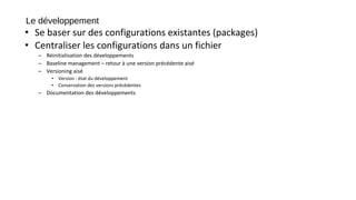 Le développement
• Se baser sur des configurations existantes (packages)
• Centraliser les configurations dans un fichier
– Réinitialisation des développements
– Baseline management – retour à une version précédente aisé
– Versioning aisé
• Version : état du développement
• Conservation des versions précédentes
– Documentation des développements
 