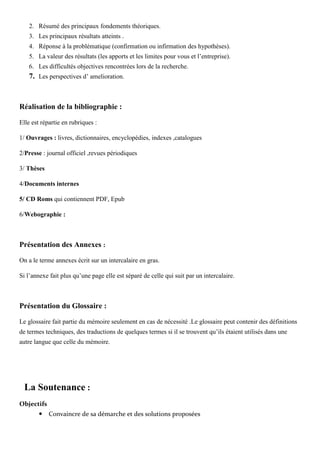 2. Résumé des principaux fondements théoriques.
3. Les principaux résultats atteints .
4. Réponse à la problématique (confirmation ou infirmation des hypothèses).
5. La valeur des résultats (les apports et les limites pour vous et l’entreprise).
6. Les difficultés objectives rencontrées lors de la recherche.
7. Les perspectives d’ amelioration.
Réalisation de la bibliographie :
Elle est répartie en rubriques :
1/ Ouvrages : livres, dictionnaires, encyclopédies, indexes ,catalogues
2/Presse : journal officiel ,revues périodiques
3/ Thèses
4/Documents internes
5/ CD Roms qui contiennent PDF, Epub
6/Webographie :
Présentation des Annexes :
On a le terme annexes écrit sur un intercalaire en gras.
Si l’annexe fait plus qu’une page elle est séparé de celle qui suit par un intercalaire.
Présentation du Glossaire :
Le glossaire fait partie du mémoire seulement en cas de nécessité .Le glossaire peut contenir des définitions
de termes techniques, des traductions de quelques termes si il se trouvent qu’ils étaient utilisés dans une
autre langue que celle du mémoire.
La Soutenance :
Objectifs
Convaincre de sa démarche et des solutions proposées
 