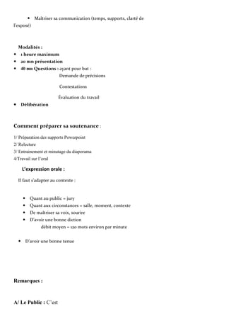 Maîtriser sa communication (temps, supports, clarté de
l’exposé)
Modalités :
1 heure maximum
20 mn présentation
40 mn Questions : ayant pour but :
Demande de précisions
Contestations
Évaluation du travail
Délibération
Comment préparer sa soutenance :
1/ Préparation des supports Powerpoint
2/ Relecture
3/ Entrainement et minutage du diaporama
4/Travail sur l’oral
L’expression orale :
Il faut s’adapter au contexte :
Quant au public = jury
Quant aux circonstances = salle, moment, contexte
De maîtriser sa voix, sourire
D’avoir une bonne diction
débit moyen = 120 mots environ par minute

D’avoir une bonne tenue
Remarques :
A/ Le Public : C’est
 