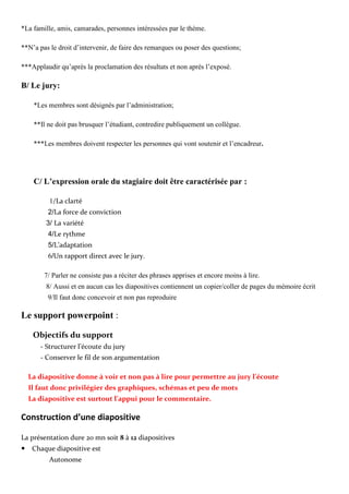 *La famille, amis, camarades, personnes intéressées par le thème.
**N’a pas le droit d’intervenir, de faire des remarques ou poser des questions;
***Applaudir qu’après la proclamation des résultats et non après l’exposé.
B/ Le jury:
*Les membres sont désignés par l’administration;
**Il ne doit pas brusquer l’étudiant, contredire publiquement un collègue.
***Les membres doivent respecter les personnes qui vont soutenir et l’encadreur.
C/ L’expression orale du stagiaire doit être caractérisée par :
1/La clarté
2/La force de conviction
3/ La variété
4/Le rythme
5/L’adaptation
6/Un rapport direct avec le jury.
7/ Parler ne consiste pas a réciter des phrases apprises et encore moins à lire.
8/ Aussi et en aucun cas les diapositives contiennent un copier/coller de pages du mémoire écrit
9/Il faut donc concevoir et non pas reproduire
Le support powerpoint :
Objectifs du support
- Structurer l’écoute du jury
- Conserver le fil de son argumentation
La diapositive donne à voir et non pas à lire pour permettre au jury l’écoute
Il faut donc privilégier des graphiques, schémas et peu de mots
La diapositive est surtout l’appui pour le commentaire.
Construction d’une diapositive
La présentation dure 20 mn soit 8 à 12 diapositives
Chaque diapositive est
Autonome
 