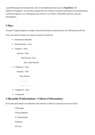 La problématique une fois présentée, elle est immédiatement suivie par des Hypothèses. Par
définition l’hypothèse est un énoncé supposé être une solution à la question principale de la problématique,
ou bien des reponses aux interrogations qui ont suivi. Le nombre d’hypothèses doit être celui des
interrogations
3 Plan :
Lorsque le stagiaire dépasse les étapes citées ultérieurement, le prochain pas est l’élaboration du PLAN.
Voici un model d’un plan avec lequel on entame la recherche.
 Introduction Générale
 Première partie : Titre
 Chapitre 1 :Titre
Section1 :Titre
Sous Section :Titre
Sous- Sous Section
 Chapitre 2 : Titre
Section1 : Titre
Sous Section
………….
……………….
 Chapitre N : Titre
 Conclusion
4 /Recueille D’informations / Collecte d’information :
Cette tache primordiale à la réalisation d’un mémoire s’effectue au pres des sources suivantes :
1*Ouvrages
2*Encyclopédies
3* Dictionnaires
4*Indexes
5*Livres
 