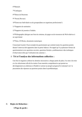 6*Manuels
7*Catalogues
8*Thèses de Doctorats
9* Presse( Revues)
10*Entrevues Individuels ou de groupes(dans un organisme professionnel )
11*Supports de seminaires
12*Supports de journées d’edudes.
14*Webographie (désigne une liste de contenus, de pages ou de ressources du Web relatives à
un sujet donné
15*Sites, CD Roms, documents numeriques
Concernant le point 10,un exemple du questionnaire qui contient toutes les questions posées
durant l’entrevue doit apparaitre dans la partie Indexes .On rappel qu’il ya plusieurs formes de
questionnaires( avec questions ouvertes ,questions fermées ,combinassions à des techniques
d’observation telle que l’utilisation des cameras ) .
5/ Tri et l’analyse des informations collectées :
Une fois le stagiaires collecte les données nécessaires a chaque partie du plan, il se met a les trier
et a les sélectionner afin de les traiter d’une marnière compréhensive qui permet au
développement un cohérence et fluidité et surtout un progrès progressif et rationnel vert la
procuration des réponses au questions posées dans la problématique.
II. Règles de Rédaction :
1/Page de garde :
 