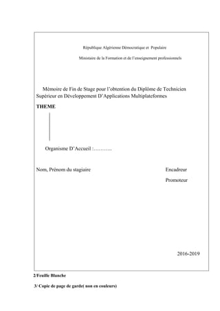 République Algérienne Démocratique et Populaire
Ministaire de la Formation et de l’enseignement professionnels
Mémoire de Fin de Stage pour l’obtention du Diplôme de Technicien
Supérieur en Développement D’Applications Multiplateformes
THEME
Organisme D’Accueil :………..
Nom, Prénom du stagiaire Encadreur
Promoteur
2016-2019
2/Feuille Blanche
3/ Copie de page de garde( non en couleurs)
 