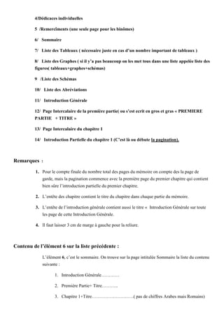 4/Dédicaces individuelles
5 /Remercîments (une seule page pour les binômes)
6/ Sommaire
7/ Liste des Tableaux ( nécessaire juste en cas d’un nombre important de tableaux )
8/ Liste des Graphes ( si il y’a pas beaucoup on les met tous dans une liste appelée liste des
figures( tableaux+graphes+schémas)
9 /Liste des Schémas
10/ Liste des Abréviations
11/ Introduction Générale
12/ Page Intercalaire de la première partie( ou s’est ecrit en gros et gras « PREMIERE
PARTIE + TITRE »
13/ Page Intercalaire du chapitre 1
14/ Introduction Partielle du chapitre 1 (C’est là ou débute la pagination).
Remarques :
1. Pour le compte finale du nombre total des pages du mémoire on compte des la page de
garde, mais la pagination commence avec la première page du premier chapitre qui contient
bien sûre l’introduction partielle du premier chapitre.
2. L’entête des chapitre contient le titre du chapitre dans chaque partie du mémoire.
3. L’entête de l’introduction générale contient aussi le titre « Introduction Générale sur toute
les page de cette Introduction Générale.
4. Il faut laisser 3 cm de marge à gauche pour la reliure.
Contenu de l’élément 6 sur la liste précédente :
L’élément 6, c’est le sommaire. On trouve sur la page intitulée Sommaire la liste du contenu
suivante :
1. Introduction Générale…………
2. Première Partie+ Titre………..
3. Chapitre 1+Titre……………………….( pas de chiffres Arabes mais Romains)
 