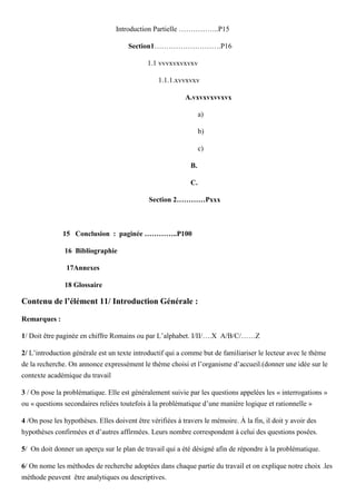 Introduction Partielle ……………..P15
Section1……………………….P16
1.1 vvvxvxvxvxv
1.1.1.xvvxvxv
A.vxvxvxvvxvx
a)
b)
c)
B.
C.
Section 2…………Pxxx
15 Conclusion : paginée …………..P100
16 Bibliographie
17Annexes
18 Glossaire
Contenu de l’élément 11/ Introduction Générale :
Remarques :
1/ Doit être paginée en chiffre Romains ou par L’alphabet. I/II/….X A/B/C/……Z
2/ L’introduction générale est un texte introductif qui a comme but de familiariser le lecteur avec le thème
de la recherche. On annonce expressément le thème choisi et l’organisme d’accueil.(donner une idée sur le
contexte académique du travail
3 / On pose la problématique. Elle est généralement suivie par les questions appelées les « interrogations »
ou « questions secondaires reliées toutefois à la problématique d’une manière logique et rationnelle »
4 /On pose les hypothèses. Elles doivent être vérifiées à travers le mémoire. À la fin, il doit y avoir des
hypothèses confirmées et d’autres affirmées. Leurs nombre correspondent à celui des questions posées.
5/ On doit donner un aperçu sur le plan de travail qui a été désigné afin de répondre à la problématique.
6/ On nome les méthodes de recherche adoptées dans chaque partie du travail et on explique notre choix .les
méthode peuvent être analytiques ou descriptives.
 