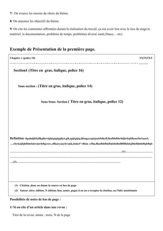 7/ On avance les raisons du choix du thème.
8/ On annonce les objectifs du thème.
9/ On cite les contraintes affrontées durant la réalisation du travail, ça eut avoir lien avec le lieu du stage,le
matériel, la documentation, problème de temps, problèmes divers( santé,finace,…etc)
Exemple de Présentation de la première page.
Chapitre 1 (police 10) TXTXTXT
- - -- - - - -- - - -- - - - -- -- - - - - -- - - -- - - - - - - - - -- - - - - -- - -- - - - - - -- - - - -- - -- - - -- - - - -- - -- - - - - - - - - - - - ………..
Section1 (Titre en gras, italique, police 16)
Sous section : (Titre en gras, italique, police 14)
Sous Sous- Section ( Titre en gras, italique, police 12)
Definition :hguhdjhfrjflkglkrrtglktgtgitjglkrt,glk,tgijtgijtg,lkbagzyegiejoekfolkefl,fknfbhfbhrbfjhrfejbfkenrfnrf,nerf,
….rferknjbjhfbiiefuhvuierhfkjernv,eflkueyuayfevakk,fmkrf^rflùm ;rflm,flknfbhfbkfbkbfnflnfflflflkfnkjfhbfhhbbfhjbfhjb
……………………………………………………………………………………………………………(1)…………………………
…………………………………………………………………………………………………………………………………………
….(2)……………………………………………………………………………………………………
(1) Citation ,donc on donne la source en bas de page
(2) Auteur ,titre, édition ,N édition, lieu, année ,page( d ou on a recopier la citation, ou l’idée mentionnée
Possibilités de notes de bas de page :
1/ Si on cite d’un article dans une revue :
Titre de la revue, année , mois, N de la page
 