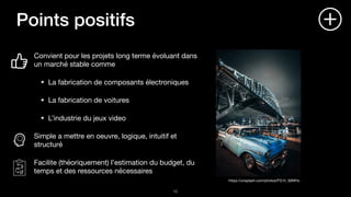 Points positifs
Convient pour les projets long terme évoluant dans
un marché stable comme

La fabrication de composants électroniques

La fabrication de voitures

L’industrie du jeux video

Simple a mettre en oeuvre, logique, intuitif et
structuré

Facilite (théoriquement) l’estimation du budget, du
temps et des ressources nécessaires
!10
https://unsplash.com/photos/FG1h_fj9WHc
 