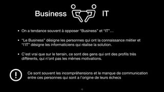 Business IT
• On a tendance souvent à opposer “Business” et “IT”…

• “Le Business” désigne les personnes qui ont la connaissance métier et
“l’IT” désigne les informaticiens qui réalise la solution.

• C’est vrai que sur le terrain, ce sont des gens qui ont des proﬁls très
diﬀérents, qui n’ont pas les mêmes motivations.
!15
Ce sont souvent les incompréhensions et le manque de communication
entre ces personnes qui sont a l’origine de leurs échecs
 