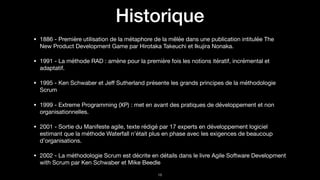 Historique
• 1886 - Première utilisation de la métaphore de la mêlée dans une publication intitulée The
New Product Development Game par Hirotaka Takeuchi et Ikujira Nonaka.

• 1991 - La méthode RAD : amène pour la première fois les notions itératif, incrémental et
adaptatif.

• 1995 - Ken Schwaber et Jeﬀ Sutherland présente les grands principes de la méthodologie
Scrum

• 1999 - Extreme Programming (XP) : met en avant des pratiques de développement et non
organisationnelles.

• 2001 - Sortie du Manifeste agile, texte rédigé par 17 experts en développement logiciel
estimant que la méthode Waterfall n’était plus en phase avec les exigences de beaucoup
d’organisations.

• 2002 - La méthodologie Scrum est décrite en détails dans le livre Agile Software Development
with Scrum par Ken Schwaber et Mike Beedle
!18
 