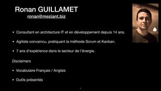 Ronan GUILLAMET
ronan@meziant.biz
• Consultant en architecture IT et en développement depuis 14 ans.

• Agiliste convaincu, pratiquant la méthode Scrum et Kanban.

• 7 ans d’expérience dans le secteur de l’énergie.
!2
Disclaimers
• Vocabulaire Français / Anglais

• Outils présentés
 