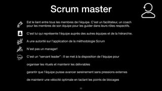 !23
Scrum master
Est le liant entre tous les membres de l’équipe. C’est un facilitateur, un coach
pour les membres de son équipe pour les guider dans leurs rôles respectifs.

C’est lui qui représente l’équipe auprès des autres équipes et de la hiérarchie. 

A une autorité sur l’application de la méthodologie Scrum

N’est pas un manager!

C’est un “servant leader” : Il se met à la disposition de l’équipe pour 

organiser les rituels et maintenir les délivrables

garantir que l’équipe puisse avancer sereinement sans pressions externes

de maintenir une vélocité optimale en taclant les points de blocages
 