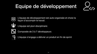 !24
Equipe de développement
L’équipe de développement est auto-organisée et choisi la
façon d’accomplir le travail.

L’équipe est pluri-disciplinaire

Composée de 3 à 7 développeurs

L’équipe s’engage a délivrer un produit en ﬁn de sprint
 