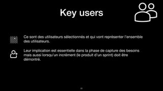 !26
Key users
Ce sont des utilisateurs sélectionnés et qui vont représenter l’ensemble
des utilisateurs.

Leur implication est essentielle dans la phase de capture des besoins
mais aussi lorsqu’un incrément (le produit d’un sprint) doit être
démontré.
 