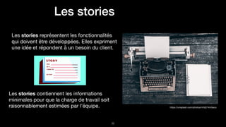 Les stories
Les stories représentent les fonctionnalités
qui doivent être développées. Elles expriment
une idée et répondent à un besoin du client.
!32
https://unsplash.com/photos/mh0j74mGeco
Les stories contiennent les informations
minimales pour que la charge de travail soit
raisonnablement estimées par l’équipe.
 