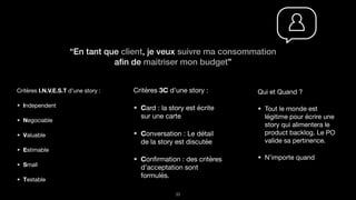 “En tant que client, je veux suivre ma consommation
aﬁn de maitriser mon budget”
!33
Critères I.N.V.E.S.T d’une story :

Independent

Negociable

Valuable

Estimable

Small

Testable
Critères 3C d’une story :

Card : la story est écrite
sur une carte

Conversation : Le détail
de la story est discutée

Conﬁrmation : des critères
d’acceptation sont
formulés.
Qui et Quand ?

Tout le monde est
légitime pour écrire une
story qui alimentera le
product backlog. Le PO
valide sa pertinence.

N’importe quand
 