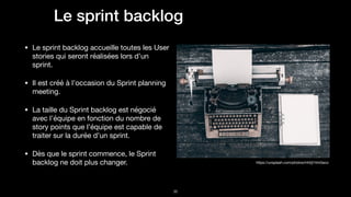 !36
https://unsplash.com/photos/mh0j74mGeco
Le sprint backlog
• Le sprint backlog accueille toutes les User
stories qui seront réalisées lors d’un
sprint.

• Il est créé à l’occasion du Sprint planning
meeting.

• La taille du Sprint backlog est négocié
avec l’équipe en fonction du nombre de
story points que l’équipe est capable de
traiter sur la durée d’un sprint.

• Dès que le sprint commence, le Sprint
backlog ne doit plus changer.
 
