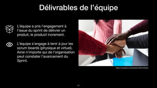 !43
https://unsplash.com/photos/mh0j74mGeco
L’équipe a pris l’engagement à
l’issue du sprint de délivrer un
produit, le product increment.

L’équipe s’engage à tenir à jour les
scrum boards (physique et virtuel).
Ainsi n’importe qui de l’organisation
peut constater l’avancement du
Sprint.
Délivrables de l’équipe
 