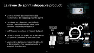 !47
https://unsplash.com/photos/bzdhc5b3Bxs
La revue de sprint (shippable product)
• C’est un moment de démonstration des
fonctionnalités développées pendant le Sprint.

• L’audience est idéalement composée du
sponsor, des utilisateurs clés, et de toute
personne concernée par le produit.

• Le PO rappel le contexte et l’objectif du Sprint

• Le Scrum Master fait le point sur le déroulement
du Sprint en présentant le burndown chart.

• Les membres de l’équipe réalisent la démo. Si
la démonstration n’est pas satisfaisante, la
story doit être réouverte.
 