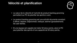 !51
Vélocité et planiﬁcation
• Le calcul de la vélocité et l’activité de product backlog grooming
permettent au PO de planiﬁer les sprints à venir.

• Le product backlog grooming est une activité récurrente consitant
à aﬃner, séparer, (re)prioritiser, nettoyer, estimer (grossièrement)
les user stories.

• Si une équipe est capable de traiter 50 story points, alors le PO
peut planiﬁer des sprints d’une capacité de 50 story points.
 