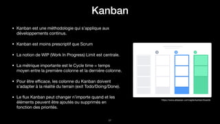 Kanban
!57
https://www.atlassian.com/agile/kanban/boards
• Kanban est une méthodologie qui s’applique aux
développements continus.

• Kanban est moins prescriptif que Scrum

• La notion de WIP (Work In Progress) Limit est centrale.

• La métrique importante est le Cycle time = temps
moyen entre la première colonne et la dernière colonne.

• Pour être eﬃcace, les colonne du Kanban doivent
s’adapter à la réalité du terrain (exit Todo/Doing/Done).

• Le ﬂux Kanban peut changer n’importe quand et les
éléments peuvent être ajoutés ou supprimés en
fonction des priorités.
 