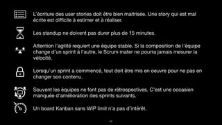 !59
L’écriture des user stories doit être bien maitrisée. Une story qui est mal
écrite est diﬃcile à estimer et à réaliser.

Les standup ne doivent pas durer plus de 15 minutes.

Attention l’agilité requiert une équipe stable. Si la composition de l’équipe
change d’un sprint à l’autre, le Scrum mater ne pourra jamais mesurer la
vélocité.

Lorsqu’un sprint a commencé, tout doit être mis en oeuvre pour ne pas en
changer son contenu. 

Souvent les équipes ne font pas de rétrospectives. C’est une occasion
manquée d’amélioration des sprints suivants.

Un board Kanban sans WIP limit n’a pas d’intérêt.
 