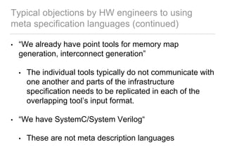 Typical objections by HW engineers to using
meta specification languages (continued)
• “We already have point tools for memory map
generation, interconnect generation”
• The individual tools typically do not communicate with
one another and parts of the infrastructure
specification needs to be replicated in each of the
overlapping tool’s input format.
• “We have SystemC/System Verilog“
• These are not meta description languages
 