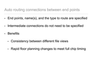Auto routing connections between end points
• End points, name(s), and the type to route are specified
• Intermediate connections do not need to be specified
• Benefits
• Consistency between different file views
• Rapid floor planning changes to meet full chip timing
 