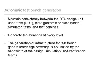 Automatic test bench generation
• Maintain consistency between the RTL design unit
under test (DUT), the algorithmic or cycle based
simulator, tests, and test benches
• Generate test benches at every level
• The generation of infrastructure for test bench
generation/design coverage is not limited by the
bandwidth of the design, simulation, and verification
teams
 